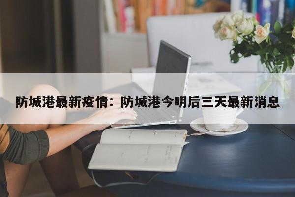 防城港最新疫情：防城港今明后三天最新消息