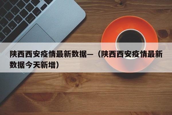陕西西安疫情最新数据—（陕西西安疫情最新数据今天新增）