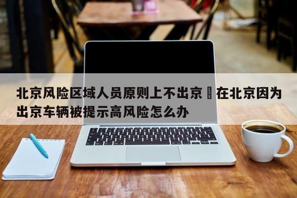 北京风险区域人员原则上不出京›在北京因为出京车辆被提示高风险怎么办