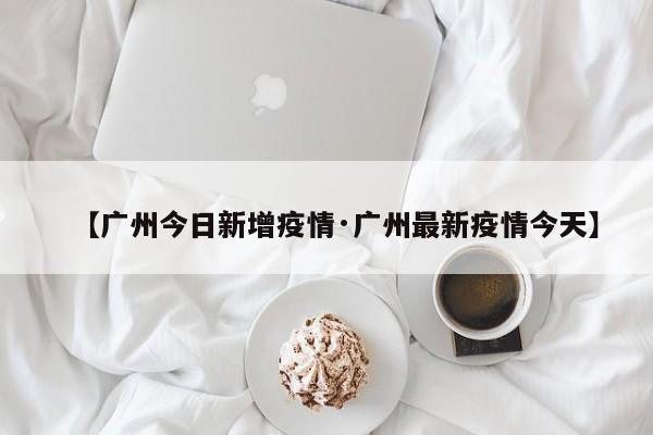【广州今日新增疫情·广州最新疫情今天】