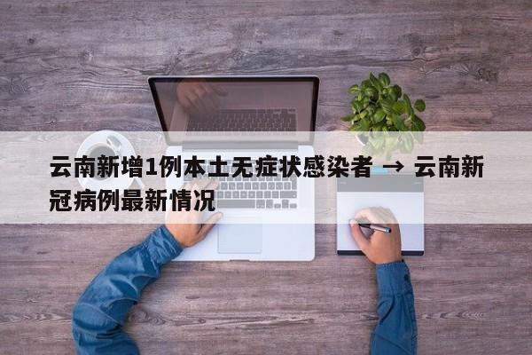 云南新增1例本土无症状感染者 → 云南新冠病例最新情况