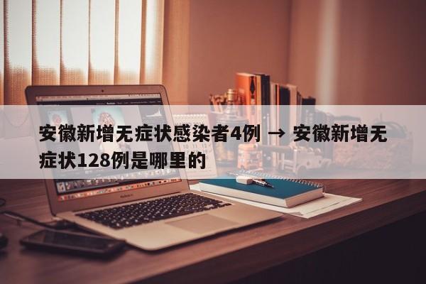 安徽新增无症状感染者4例 → 安徽新增无症状128例是哪里的