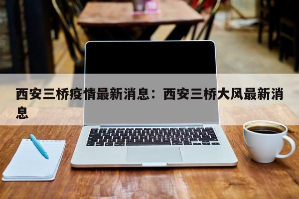 西安三桥疫情最新消息：西安三桥大风最新消息