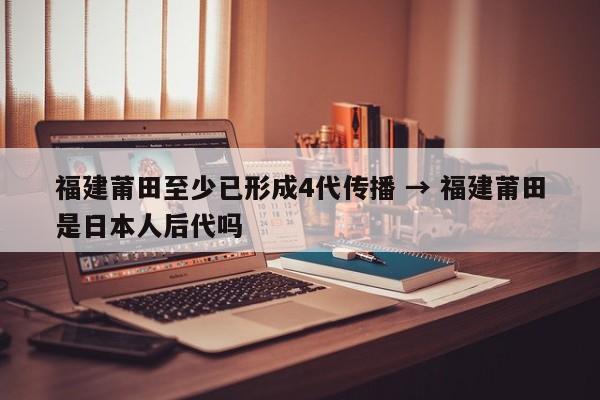 福建莆田至少已形成4代传播 → 福建莆田是日本人后代吗