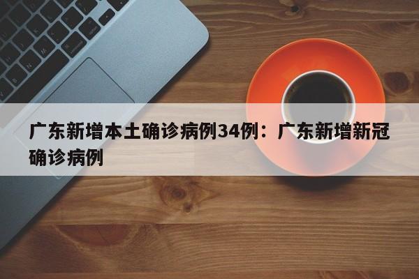 广东新增本土确诊病例34例：广东新增新冠确诊病例