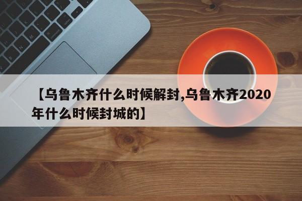 【乌鲁木齐什么时候解封,乌鲁木齐2020年什么时候封城的】