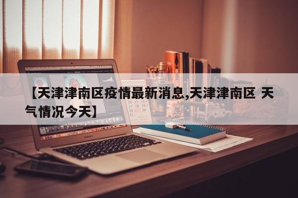 【天津津南区疫情最新消息,天津津南区 天气情况今天】