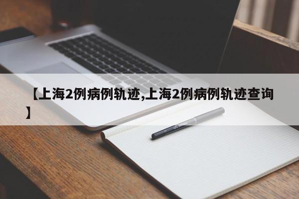 【上海2例病例轨迹,上海2例病例轨迹查询】