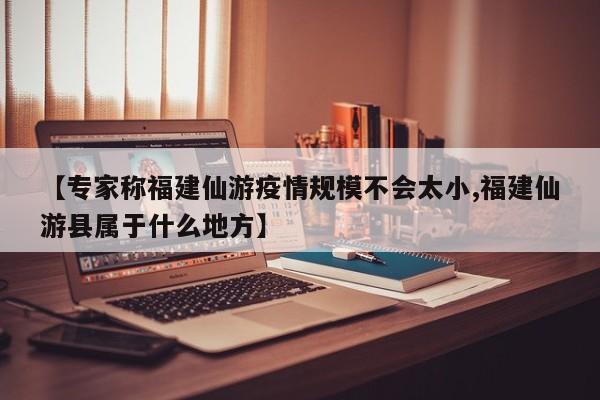 【专家称福建仙游疫情规模不会太小,福建仙游县属于什么地方】
