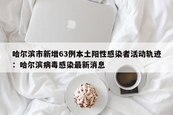 哈尔滨市新增63例本土阳性感染者活动轨迹：哈尔滨病毒感染最新消息
