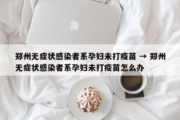 郑州无症状感染者系孕妇未打疫苗 → 郑州无症状感染者系孕妇未打疫苗怎么办