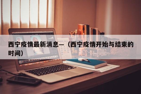 西宁疫情最新消息—（西宁疫情开始与结束的时间）