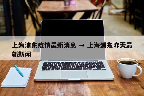 上海浦东疫情最新消息 → 上海浦东昨天最新新闻