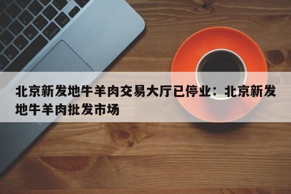 北京新发地牛羊肉交易大厅已停业：北京新发地牛羊肉批发市场