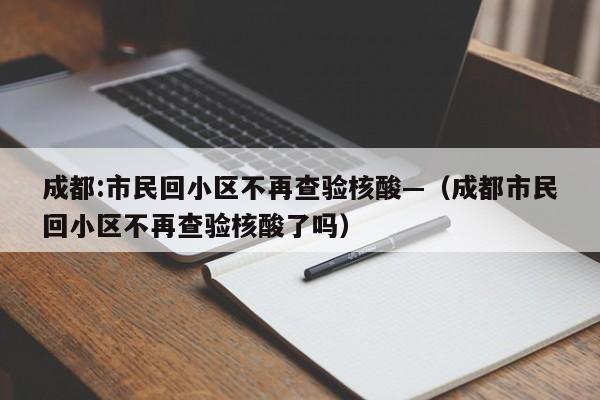 成都:市民回小区不再查验核酸—（成都市民回小区不再查验核酸了吗）