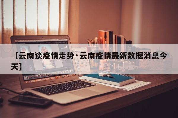 【云南谈疫情走势·云南疫情最新数据消息今天】