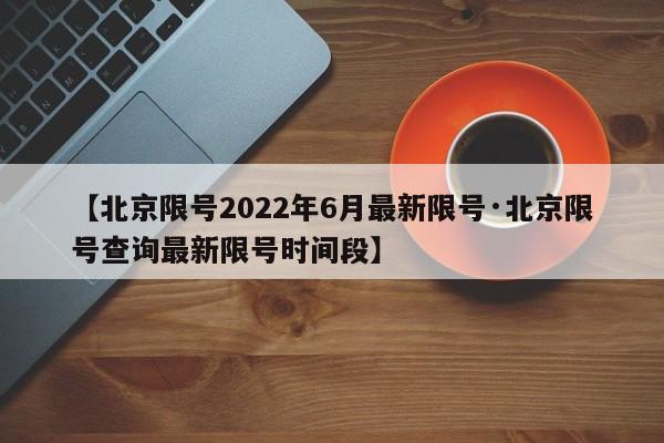 【北京限号2022年6月最新限号·北京限号查询最新限号时间段】