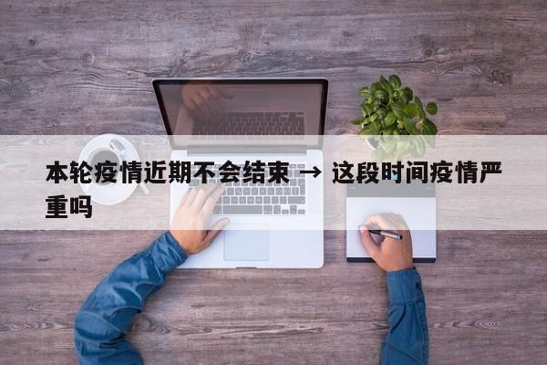本轮疫情近期不会结束 → 这段时间疫情严重吗