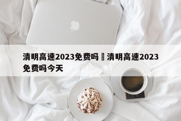 清明高速2023免费吗›清明高速2023免费吗今天