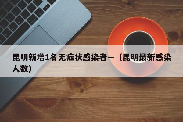 昆明新增1名无症状感染者—（昆明最新感染人数）