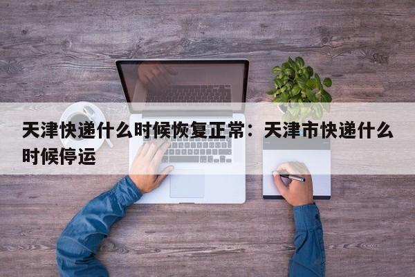 天津快递什么时候恢复正常：天津市快递什么时候停运