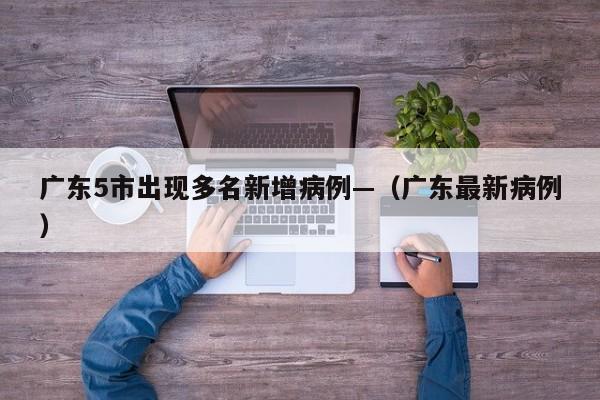 广东5市出现多名新增病例—（广东最新病例）