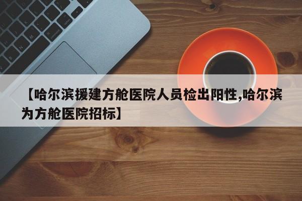 【哈尔滨援建方舱医院人员检出阳性,哈尔滨为方舱医院招标】