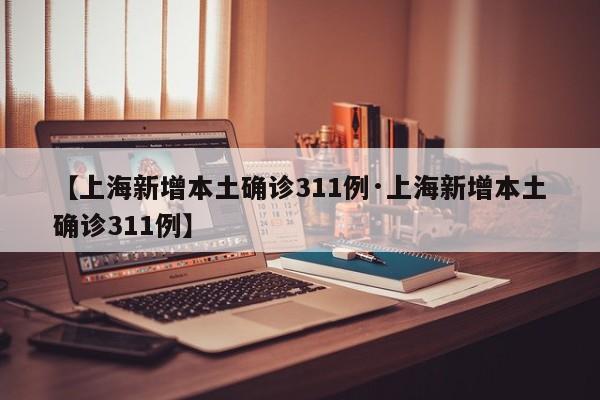 【上海新增本土确诊311例·上海新增本土确诊311例】