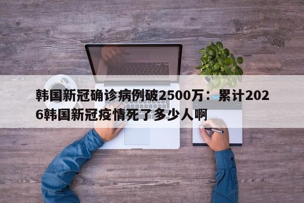 韩国新冠确诊病例破2500万：累计2026韩国新冠疫情死了多少人啊
