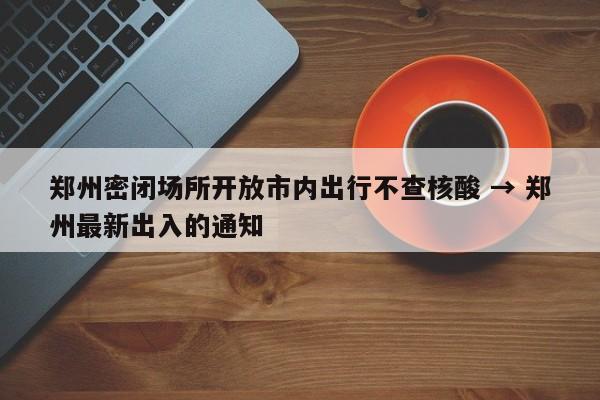 郑州密闭场所开放市内出行不查核酸 → 郑州最新出入的通知
