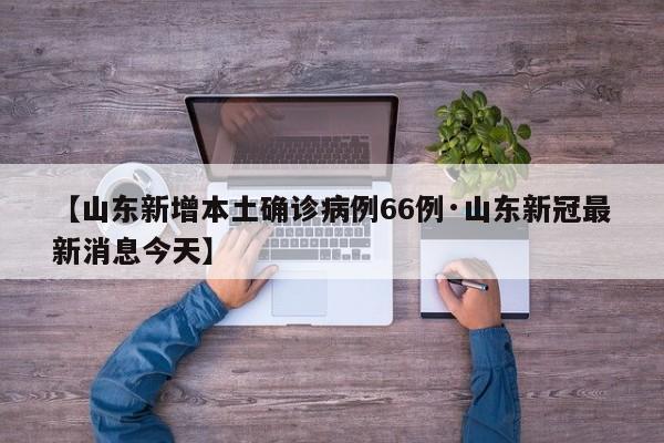 【山东新增本土确诊病例66例·山东新冠最新消息今天】