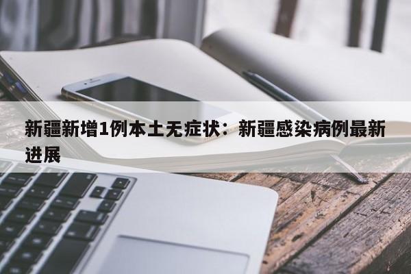 新疆新增1例本土无症状:新疆感染病例最新进展