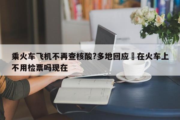 乘火车飞机不再查核酸?多地回应›在火车上不用检票吗现在