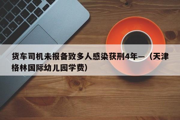 货车司机未报备致多人感染获刑4年—（天津格林国际幼儿园学费）