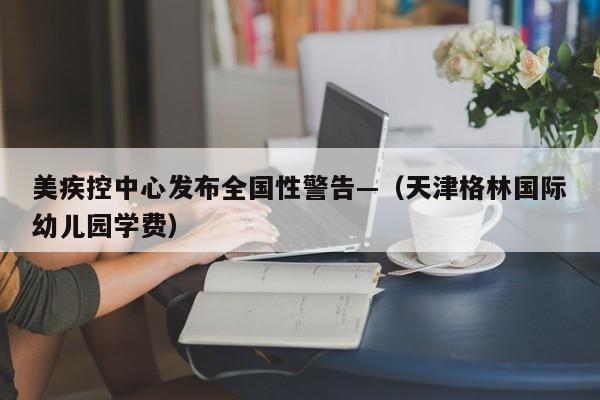 美疾控中心发布全国性警告—（天津格林国际幼儿园学费）