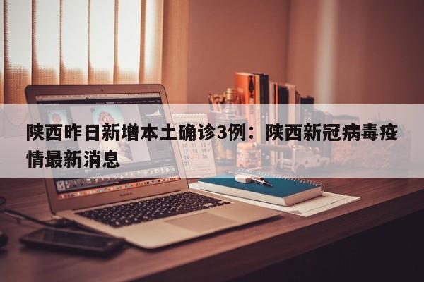 陕西昨日新增本土确诊3例：陕西新冠病毒疫情最新消息