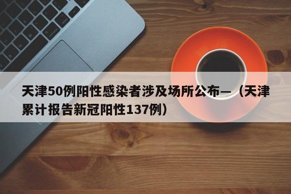 天津50例阳性感染者涉及场所公布—（天津累计报告新冠阳性137例）