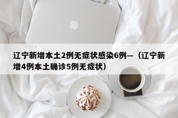 辽宁新增本土2例无症状感染6例—（辽宁新增4例本土确诊5例无症状）