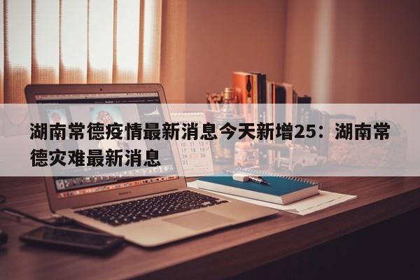 湖南常德疫情最新消息今天新增25：湖南常德灾难最新消息