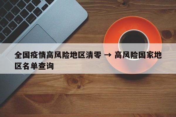 全国疫情高风险地区清零 → 高风险国家地区名单查询