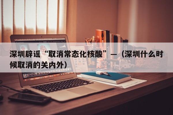 深圳辟谣“取消常态化核酸”—（深圳什么时候取消的关内外）
