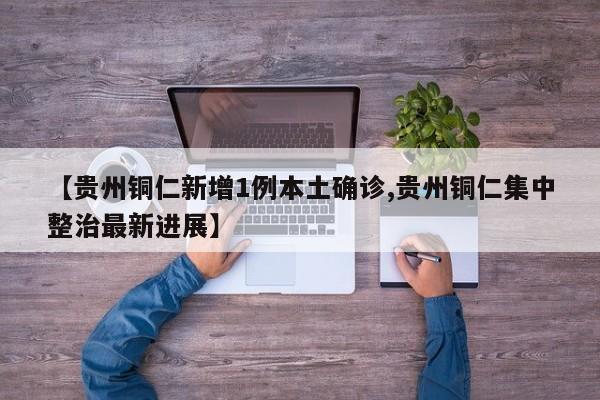 【贵州铜仁新增1例本土确诊,贵州铜仁集中整治最新进展】
