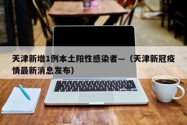 天津新增1例本土阳性感染者—（天津新冠疫情最新消息发布）