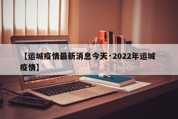 【运城疫情最新消息今天·2022年运城 疫情】