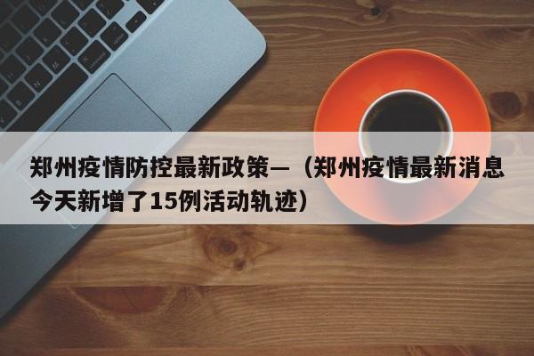 郑州疫情防控最新政策—（郑州疫情最新消息今天新增了15例活动轨迹）