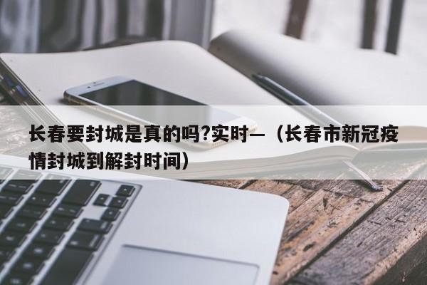 长春要封城是真的吗?实时—（长春市新冠疫情封城到解封时间）