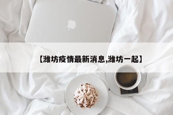 【潍坊疫情最新消息,潍坊一起】