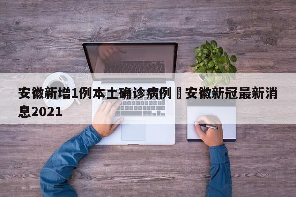 安徽新增1例本土确诊病例›安徽新冠最新消息2021