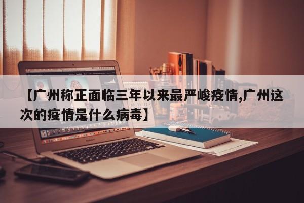 【广州称正面临三年以来最严峻疫情,广州这次的疫情是什么病毒】