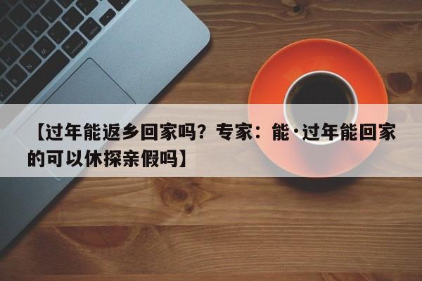 【过年能返乡回家吗？专家：能·过年能回家的可以休探亲假吗】